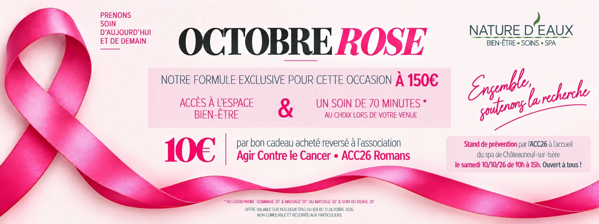 Octobre Rose chez Nature d'Eaux. Prenons soin d'aujourd'hui et de demain. Formule à 150 € : accès à l'espace bien-être et un soin de 70 minutes au choix lors de votre venue, parmi gommage 20 min + massage 50 min, ou massage 50 min + soin du visage 20 min. Valable dans nos deux spas. 10 € par bon cadeau acheté reversés à l'association Agir Contre le Cancer, ACC26 Romans. Offre en vente du 1er au 31 octobre 2026, non cumulable avec un code promo, réservée aux particuliers. Stand de prévention par l'ACC26 à l'accueil du spa de Châteauneuf-sur-Isère, le samedi 10 octobre 2026 de 10 h à 15 h, ouvert à tous. Ensemble, soutenons la recherche.